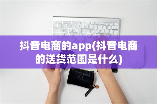抖音电商的app(抖音电商的送货范围是什么)