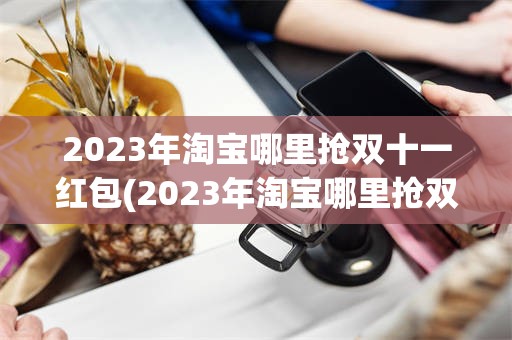 2023年淘宝哪里抢双十一红包(2023年淘宝哪里抢双十一红包最多)