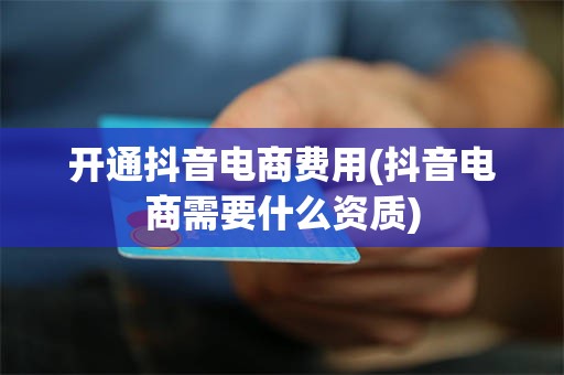 开通抖音电商费用(抖音电商需要什么资质)