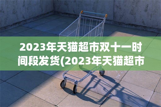 2023年天猫超市双十一时间段发货(2023年天猫超市双十一时间段发货吗)