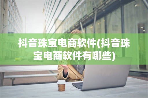 抖音珠宝电商软件(抖音珠宝电商软件有哪些)