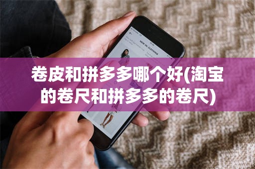卷皮和拼多多哪个好(淘宝的卷尺和拼多多的卷尺)