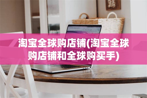 淘宝全球购店铺(淘宝全球购店铺和全球购买手)