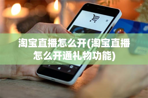 淘宝直播怎么开(淘宝直播怎么开通礼物功能)