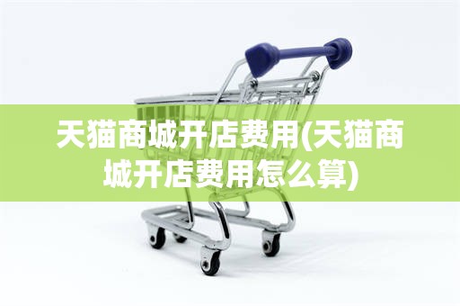 天猫商城开店费用(天猫商城开店费用怎么算)