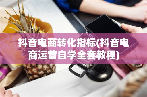 抖音电商转化指标(抖音电商运营自学全套教程)