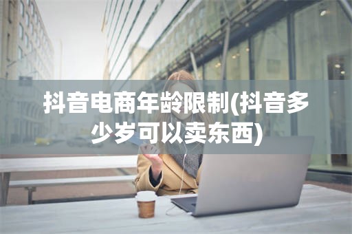 抖音电商年龄限制(抖音多少岁可以卖东西)