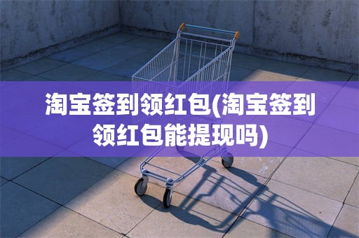 淘宝签到领红包(淘宝签到领红包能提现吗)