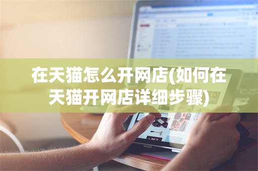 在天猫怎么开网店(如何在天猫开网店详细步骤)