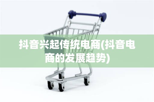 抖音兴起传统电商(抖音电商的发展趋势)