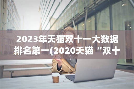 2023年天猫双十一大数据排名第一(2020天猫“双十一”成交额破3723亿)