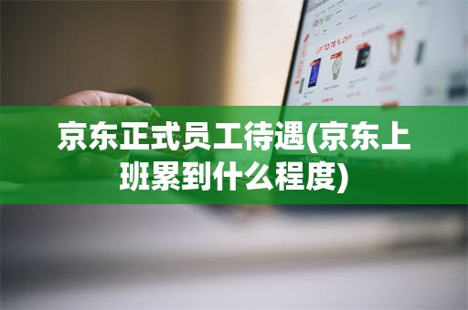 京东正式员工待遇(京东上班累到什么程度)