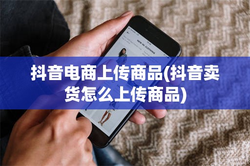 抖音电商上传商品(抖音卖货怎么上传商品)