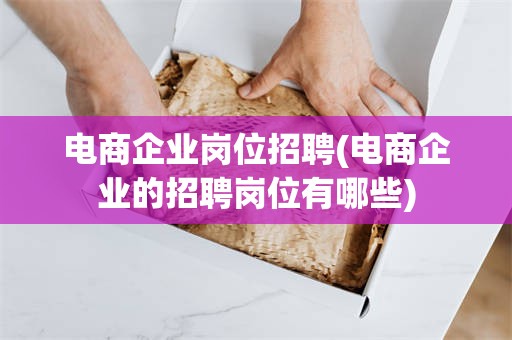 电商企业岗位招聘(电商企业的招聘岗位有哪些)