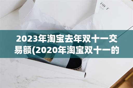 2023年淘宝去年双十一交易额(2020年淘宝双十一的交易额是多少)