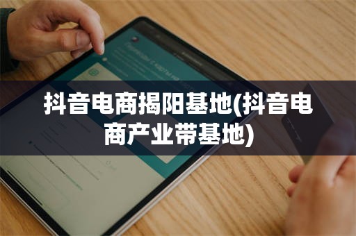 抖音电商揭阳基地(抖音电商产业带基地)