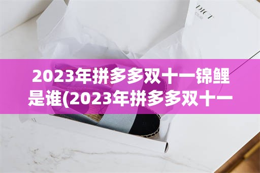 2023年拼多多双十一锦鲤是谁(2023年拼多多双十一什么时候开始)