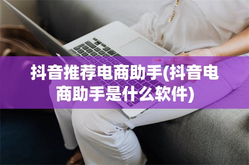 抖音推荐电商助手(抖音电商助手是什么软件)