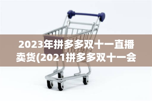 2023年拼多多双十一直播卖货(2021拼多多双十一会搞什么活动)