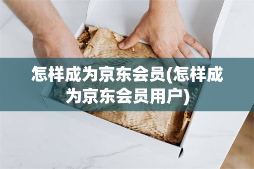 怎样成为京东会员(怎样成为京东会员用户)