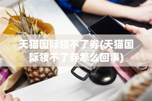 天猫国际领不了券(天猫国际领不了券怎么回事)