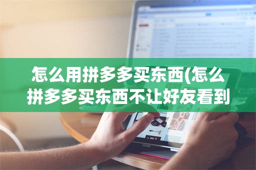 怎么用拼多多买东西(怎么拼多多买东西不让好友看到)