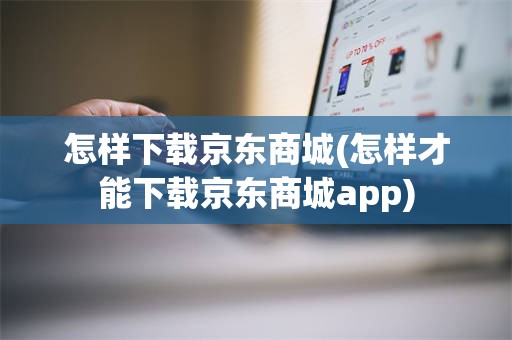 怎样下载京东商城(怎样才能下载京东商城app)