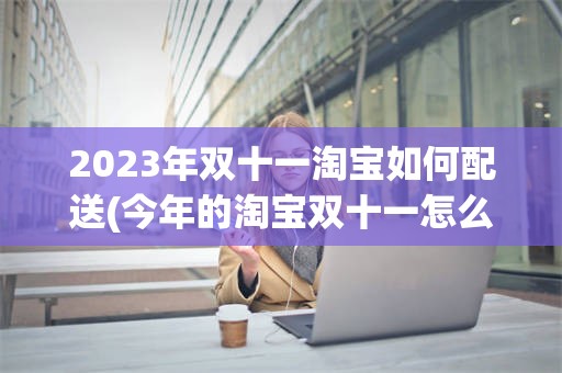 2023年双十一淘宝如何配送(今年的淘宝双十一怎么操作 我不会)