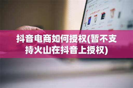 抖音电商如何授权(暂不支持火山在抖音上授权)