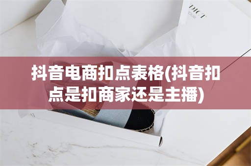 抖音电商扣点表格(抖音扣点是扣商家还是主播)