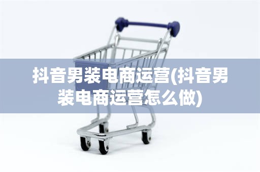 抖音男装电商运营(抖音男装电商运营怎么做)