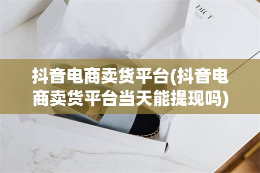 抖音电商卖货平台(抖音电商卖货平台当天能提现吗)