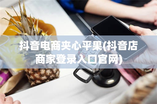 抖音电商夹心平果(抖音店商家登录入口官网)
