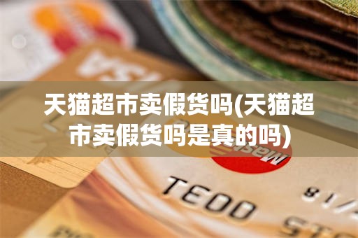 天猫超市卖假货吗(天猫超市卖假货吗是真的吗)