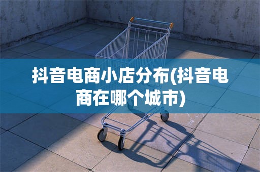 抖音电商小店分布(抖音电商在哪个城市)