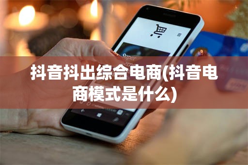 抖音抖出综合电商(抖音电商模式是什么)