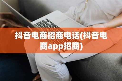 抖音电商招商电话(抖音电商app招商)
