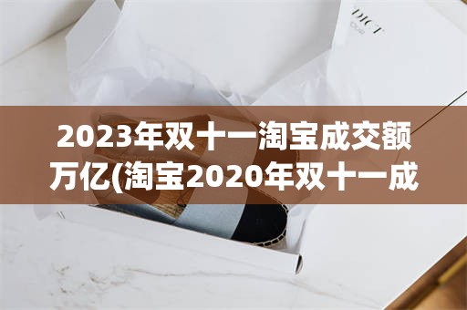 2023年双十一淘宝成交额万亿(淘宝2020年双十一成交额是多少)
