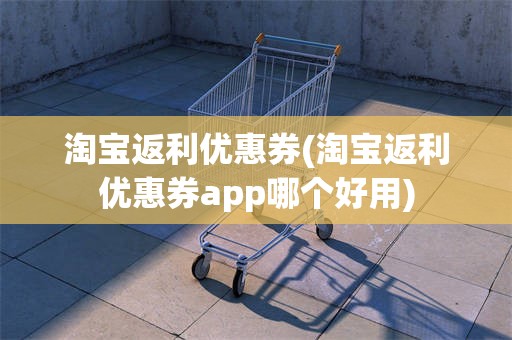 淘宝返利优惠券(淘宝返利优惠券app哪个好用)