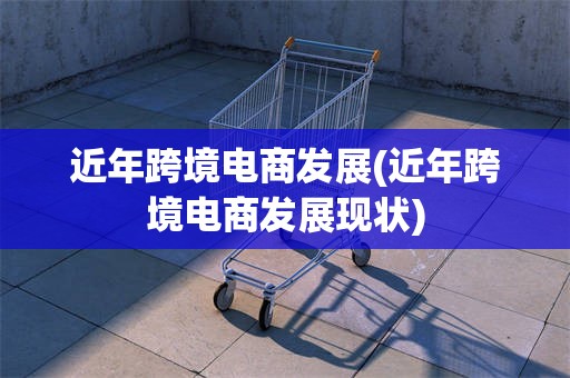 近年跨境电商发展(近年跨境电商发展现状)