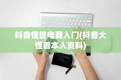 抖音怪兽电商入门(抖音大怪兽本人资料)