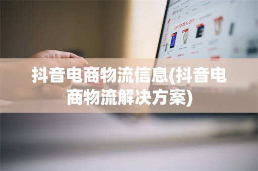 抖音电商物流信息(抖音电商物流解决方案)
