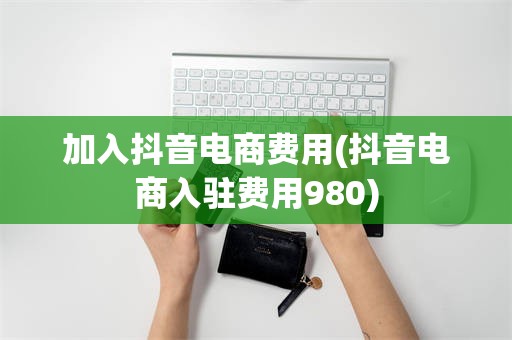加入抖音电商费用(抖音电商入驻费用980)