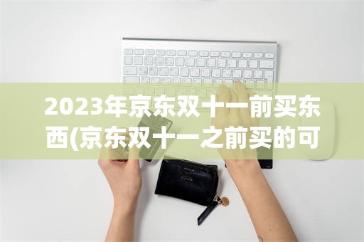 2023年京东双十一前买东西(京东双十一之前买的可以价格保护吗)