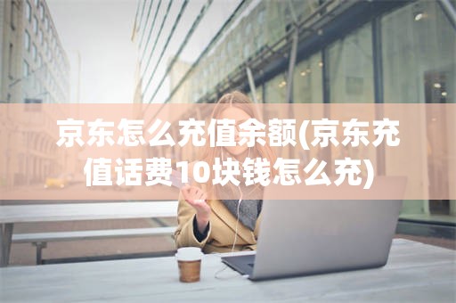 京东怎么充值余额(京东充值话费10块钱怎么充)