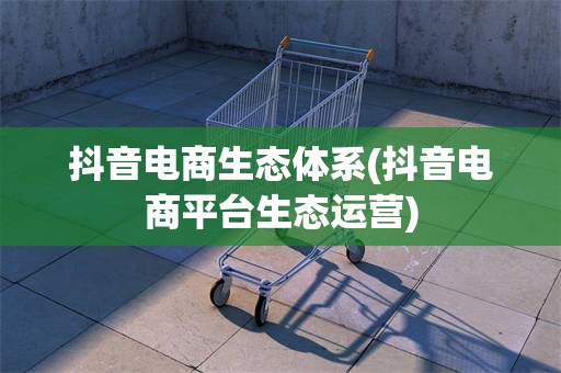 抖音电商生态体系(抖音电商平台生态运营)