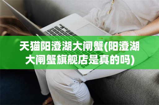 天猫阳澄湖大闸蟹(阳澄湖大闸蟹旗舰店是真的吗)