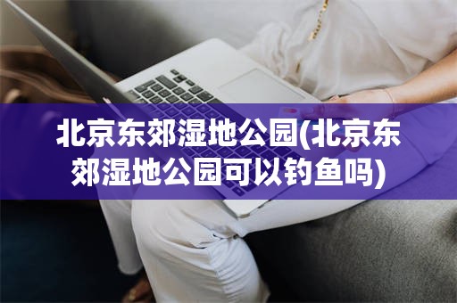 北京东郊湿地公园(北京东郊湿地公园可以钓鱼吗)