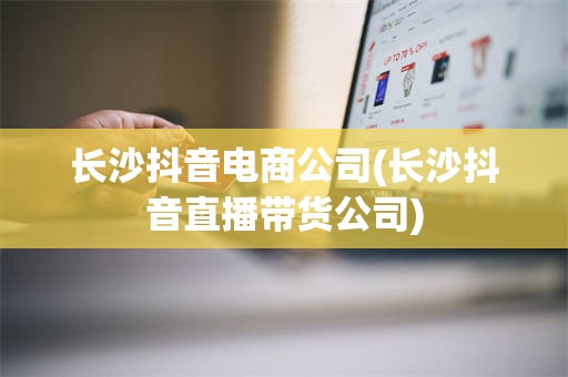 长沙抖音电商公司(长沙抖音直播带货公司)