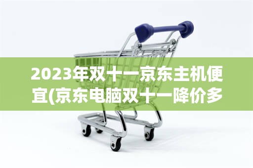 2023年双十一京东主机便宜(京东电脑双十一降价多还是双十二降价多)